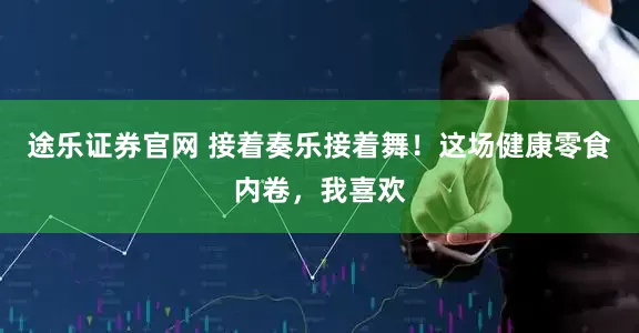 途乐证券官网 接着奏乐接着舞！这场健康零食内卷，我喜欢