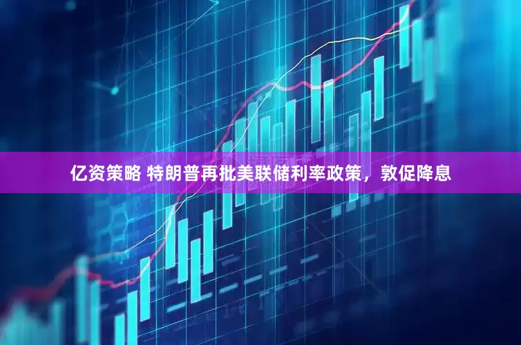 亿资策略 特朗普再批美联储利率政策，敦促降息