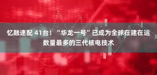 忆融速配 41台！“华龙一号”已成为全球在建在运数量最多的三代核电技术