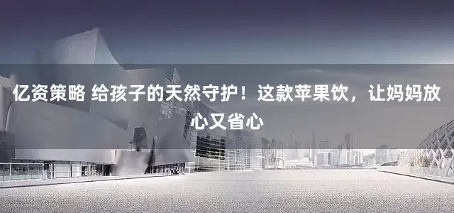 亿资策略 给孩子的天然守护！这款苹果饮，让妈妈放心又省心