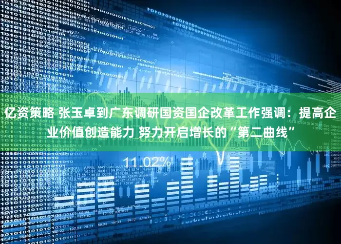 亿资策略 张玉卓到广东调研国资国企改革工作强调：提高企业价值创造能力 努力开启增长的“第二曲线”