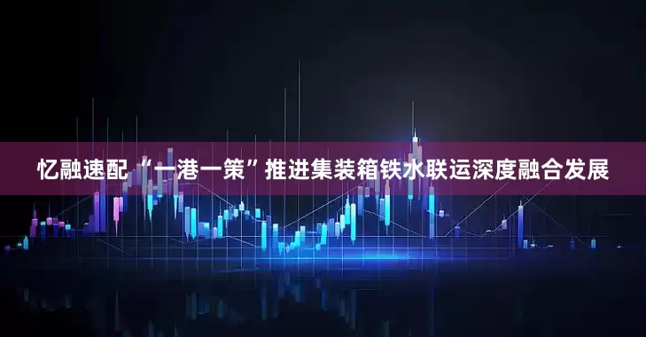 忆融速配 “一港一策”推进集装箱铁水联运深度融合发展