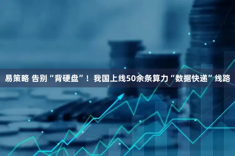易策略 告别“背硬盘”！我国上线50余条算力“数据快递”线路