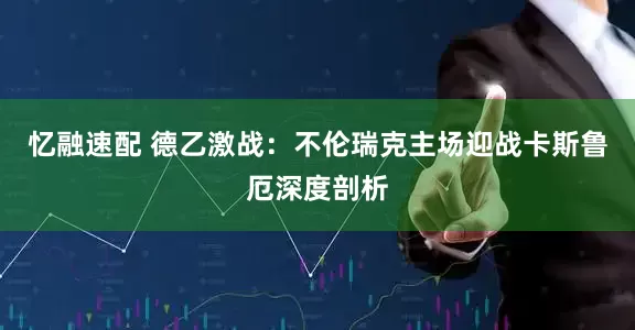 忆融速配 德乙激战：不伦瑞克主场迎战卡斯鲁厄深度剖析