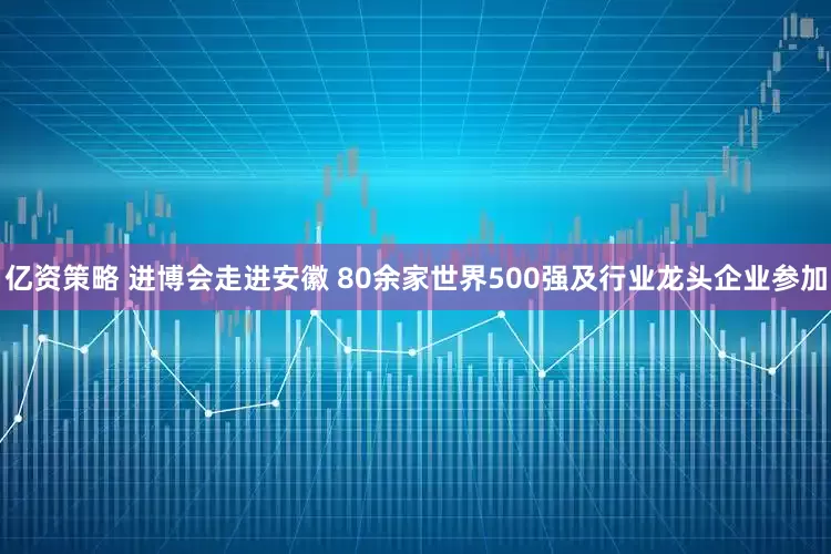 亿资策略 进博会走进安徽 80余家世界500强及行业龙头企业参加